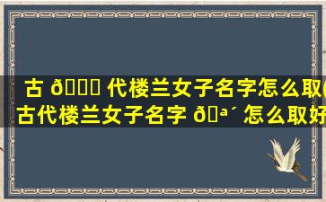 古 💐 代楼兰女子名字怎么取(古代楼兰女子名字 🪴 怎么取好听)